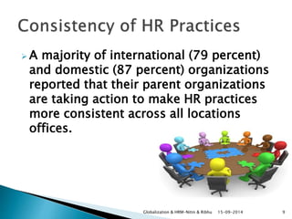 A majority of international (79 percent) 
and domestic (87 percent) organizations 
reported that their parent organizations 
are taking action to make HR practices 
more consistent across all locations 
offices. 
Globalization & HRM-Nitin & Ribhu 15-09-2014 9 
 