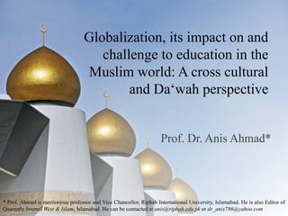 Globalization, its impact on and challenge to education in the Muslim world: A cross cultural and Da‘wah perspective  Prof. Dr. Anis Ahmad* * Prof. Ahmad is meritorious professor and Vice Chancellor, Riphah International University, Islamabad. He is also Editor of Quarterly Journal West & Islam, Islamabad. He can be contacted at anis@riphah.edu.pk or dr_anis786@yahoo.com 