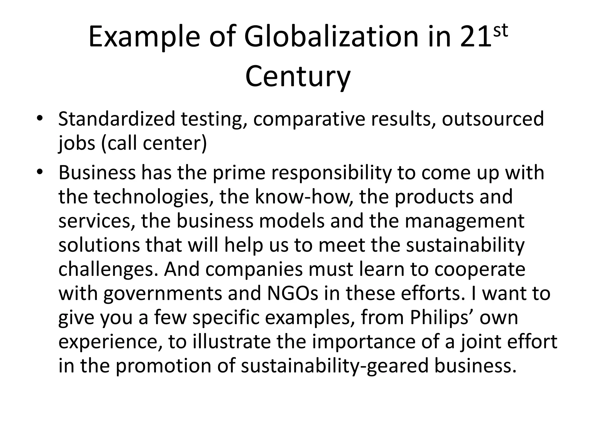 Example of Globalization in 21st
Century
• Standardized testing, comparative results, outsourced
jobs (call center)
• Business has the prime responsibility to come up with
the technologies, the know-how, the products and
services, the business models and the management
solutions that will help us to meet the sustainability
challenges. And companies must learn to cooperate
with governments and NGOs in these efforts. I want to
give you a few specific examples, from Philips’ own
experience, to illustrate the importance of a joint effort
in the promotion of sustainability-geared business.
 