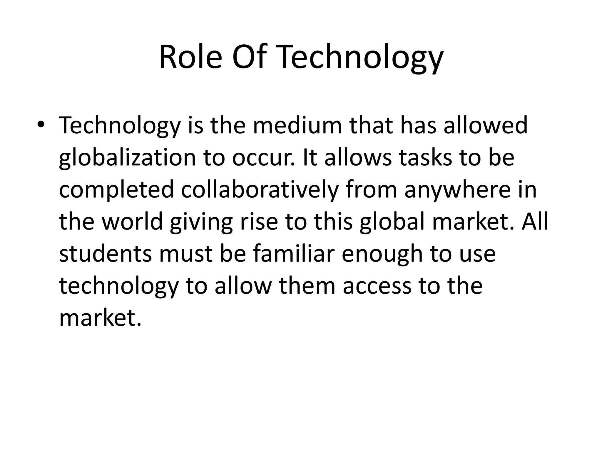 Role Of Technology
• Technology is the medium that has allowed
globalization to occur. It allows tasks to be
completed collaboratively from anywhere in
the world giving rise to this global market. All
students must be familiar enough to use
technology to allow them access to the
market.
 