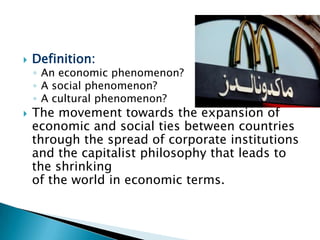 



Definition:

◦ An economic phenomenon?
◦ A social phenomenon?
◦ A cultural phenomenon?

The movement towards the expansion of
economic and social ties between countries
through the spread of corporate institutions
and the capitalist philosophy that leads to
the shrinking
of the world in economic terms.

 