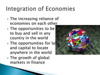 







The increasing reliance of
economies on each other
The opportunities to be able
to buy and sell in any
country in the world
The opportunities for labour
and capital to locate
anywhere in the world
The growth of global
markets in finance

 
