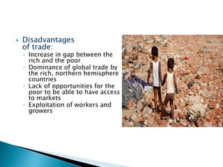 

Disadvantages
of trade:

◦ Increase in gap between the
rich and the poor
◦ Dominance of global trade by
the rich, northern hemisphere
countries
◦ Lack of opportunities for the
poor to be able to have access
to markets
◦ Exploitation of workers and
growers

 