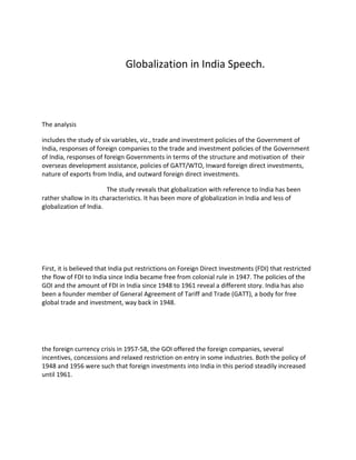 Globalization in India Speech.




The analysis

includes the study of six variables, viz., trade and investment policies of the Government of
India, responses of foreign companies to the trade and investment policies of the Government
of India, responses of foreign Governments in terms of the structure and motivation of their
overseas development assistance, policies of GATT/WTO, Inward foreign direct investments,
nature of exports from India, and outward foreign direct investments.

                        The study reveals that globalization with reference to India has been
rather shallow in its characteristics. It has been more of globalization in India and less of
globalization of India.




First, it is believed that India put restrictions on Foreign Direct Investments (FDI) that restricted
the flow of FDI to India since India became free from colonial rule in 1947. The policies of the
GOI and the amount of FDI in India since 1948 to 1961 reveal a different story. India has also
been a founder member of General Agreement of Tariff and Trade (GATT), a body for free
global trade and investment, way back in 1948.




the foreign currency crisis in 1957-58, the GOI offered the foreign companies, several
incentives, concessions and relaxed restriction on entry in some industries. Both the policy of
1948 and 1956 were such that foreign investments into India in this period steadily increased
until 1961.
 