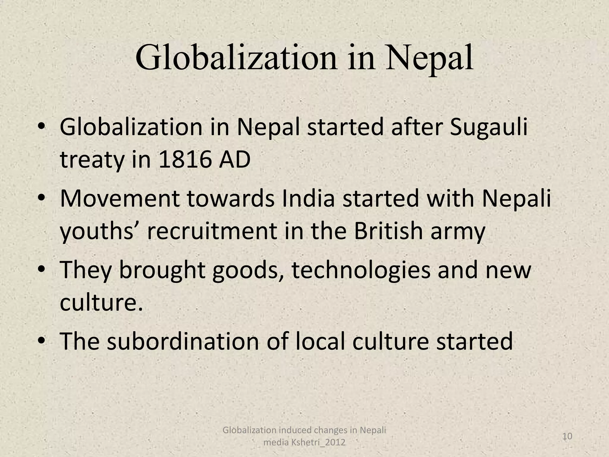 Globalization in Nepal
• Globalization in Nepal started after Sugauli
  treaty in 1816 AD
• Movement towards India started with Nepali
  youths’ recruitment in the British army
• They brought goods, technologies and new
  culture.
• The subordination of local culture started


                Globalization induced changes in Nepali
                                                          10
                          media Kshetri_2012
 