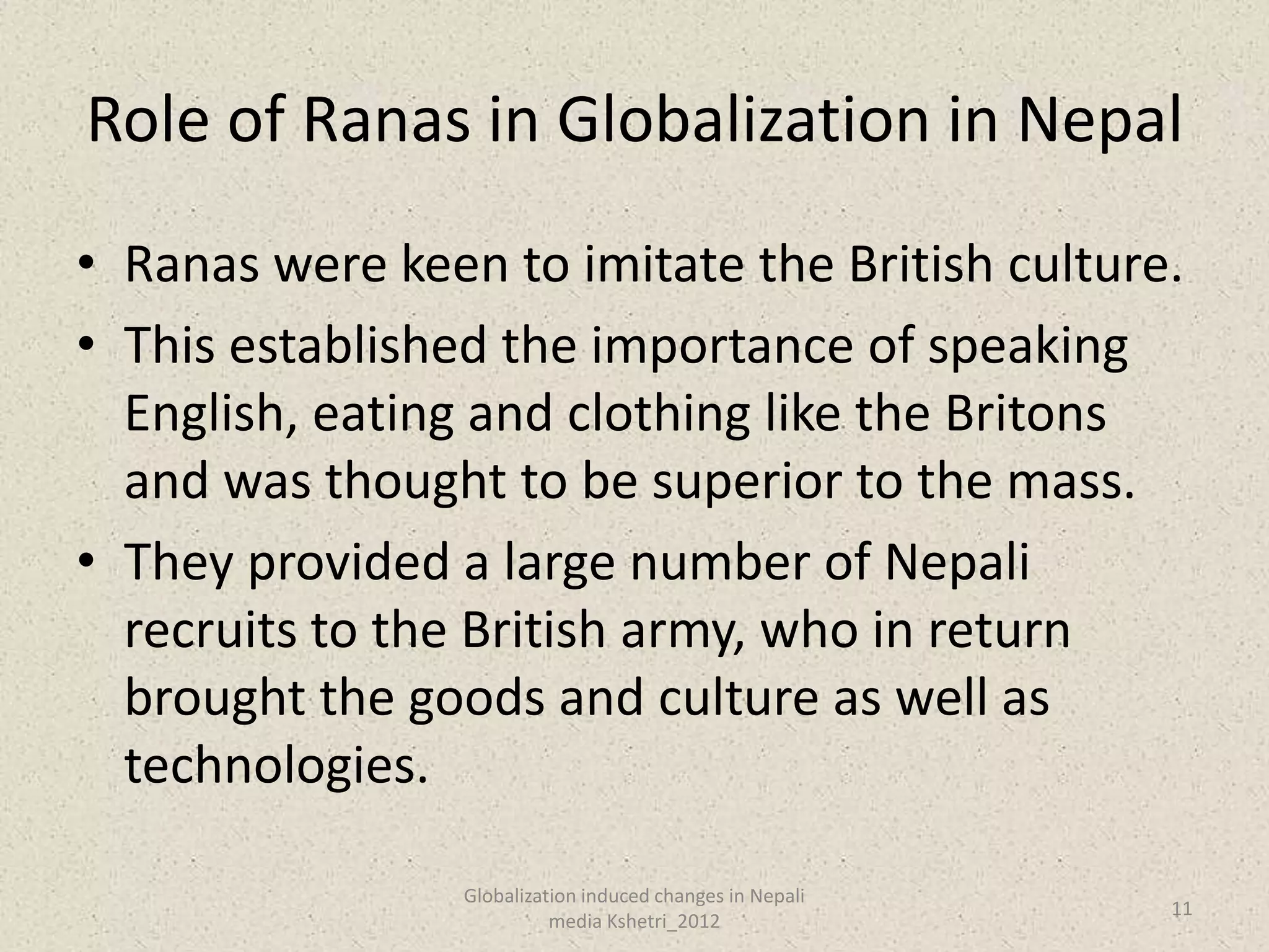 Role of Ranas in Globalization in Nepal
• Ranas were keen to imitate the British culture.
• This established the importance of speaking
  English, eating and clothing like the Britons
  and was thought to be superior to the mass.
• They provided a large number of Nepali
  recruits to the British army, who in return
  brought the goods and culture as well as
  technologies.

                 Globalization induced changes in Nepali
                                                           11
                           media Kshetri_2012
 