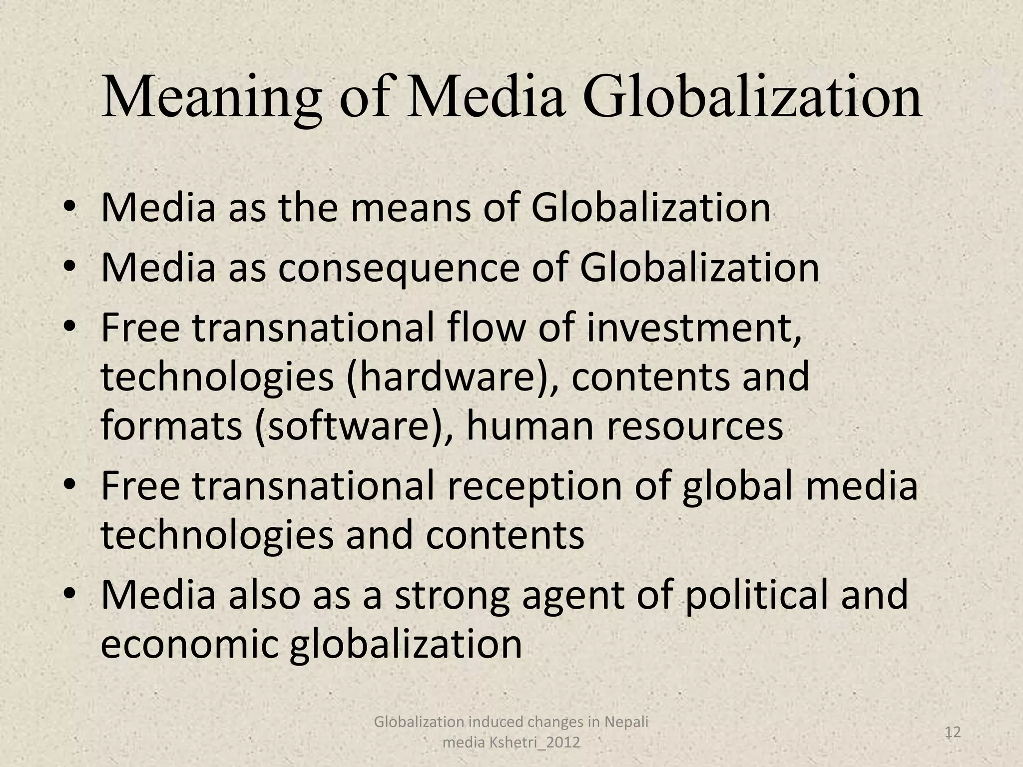 Meaning of Media Globalization
• Media as the means of Globalization
• Media as consequence of Globalization
• Free transnational flow of investment,
  technologies (hardware), contents and
  formats (software), human resources
• Free transnational reception of global media
  technologies and contents
• Media also as a strong agent of political and
  economic globalization
                 Globalization induced changes in Nepali
                                                           12
                           media Kshetri_2012
 