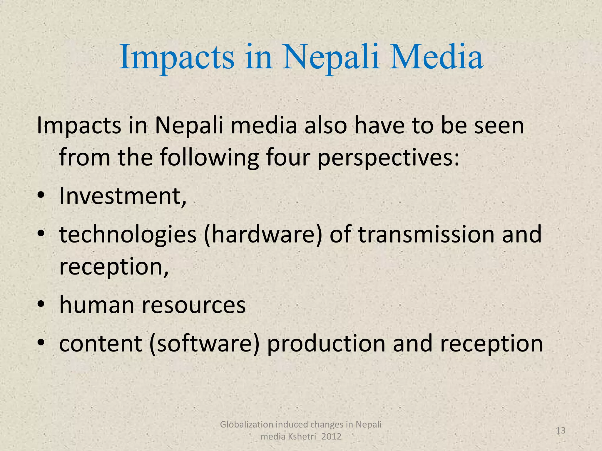 Impacts in Nepali Media
Impacts in Nepali media also have to be seen
  from the following four perspectives:
• Investment,
• technologies (hardware) of transmission and
  reception,
• human resources
• content (software) production and reception

                Globalization induced changes in Nepali
                                                          13
                          media Kshetri_2012
 