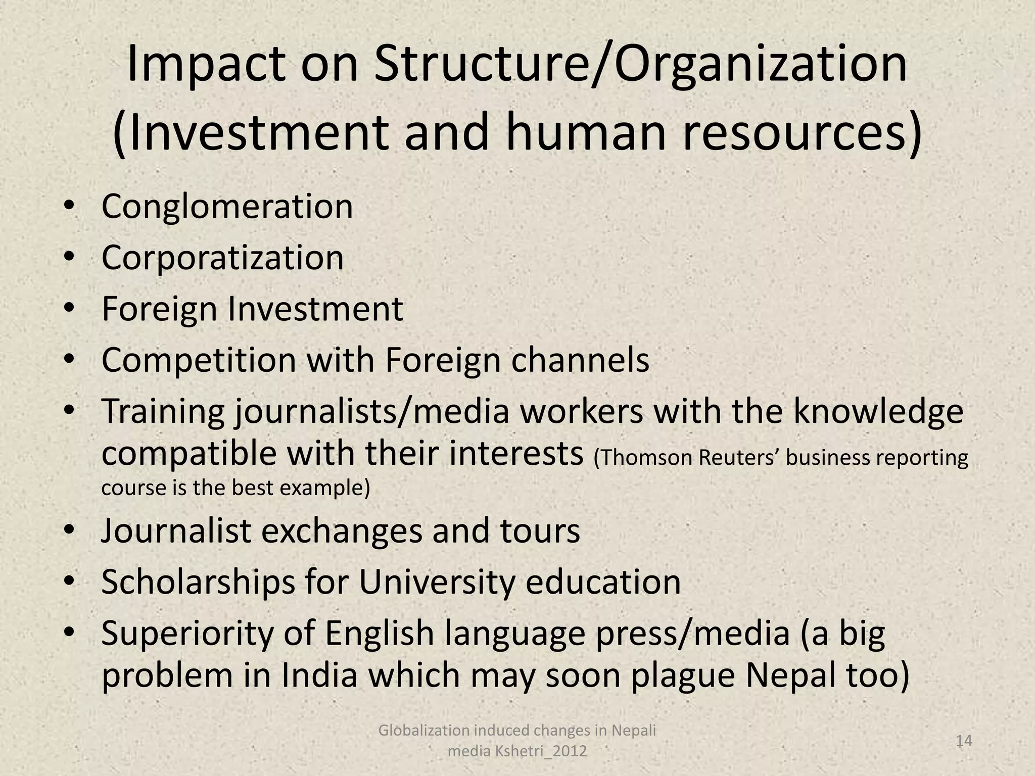 Impact on Structure/Organization
    (Investment and human resources)
•   Conglomeration
•   Corporatization
•   Foreign Investment
•   Competition with Foreign channels
•   Training journalists/media workers with the knowledge
    compatible with their interests (Thomson Reuters’ business reporting
    course is the best example)
• Journalist exchanges and tours
• Scholarships for University education
• Superiority of English language press/media (a big
  problem in India which may soon plague Nepal too)
                                  Globalization induced changes in Nepali
                                                                            14
                                            media Kshetri_2012
 