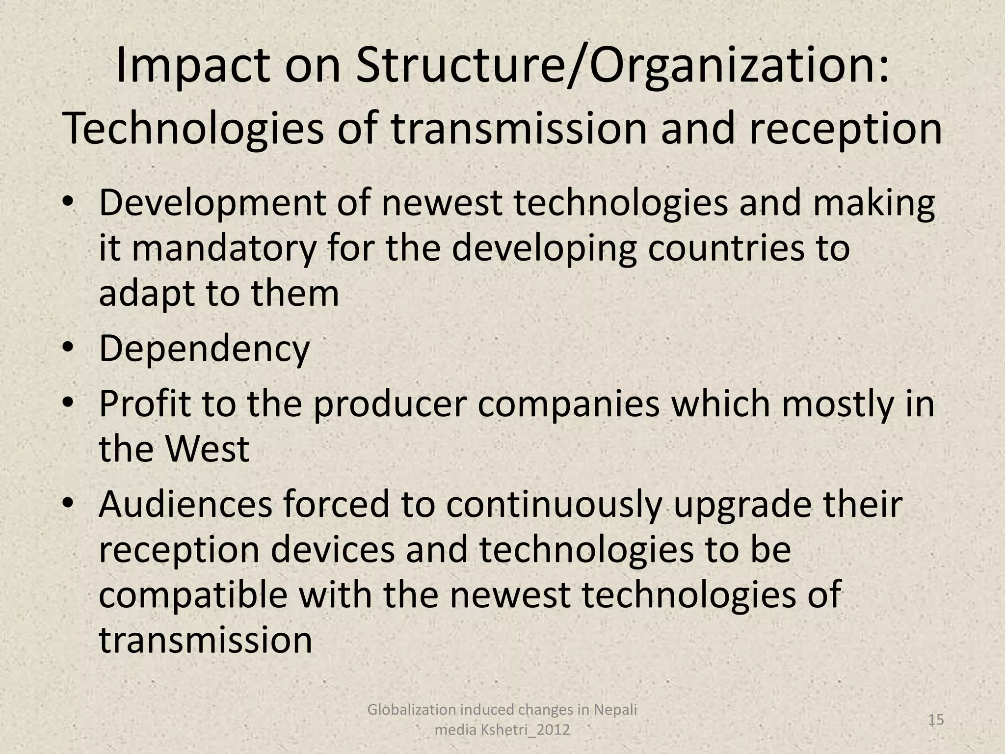 Impact on Structure/Organization:
Technologies of transmission and reception
• Development of newest technologies and making
  it mandatory for the developing countries to
  adapt to them
• Dependency
• Profit to the producer companies which mostly in
  the West
• Audiences forced to continuously upgrade their
  reception devices and technologies to be
  compatible with the newest technologies of
  transmission
                 Globalization induced changes in Nepali
                                                           15
                           media Kshetri_2012
 