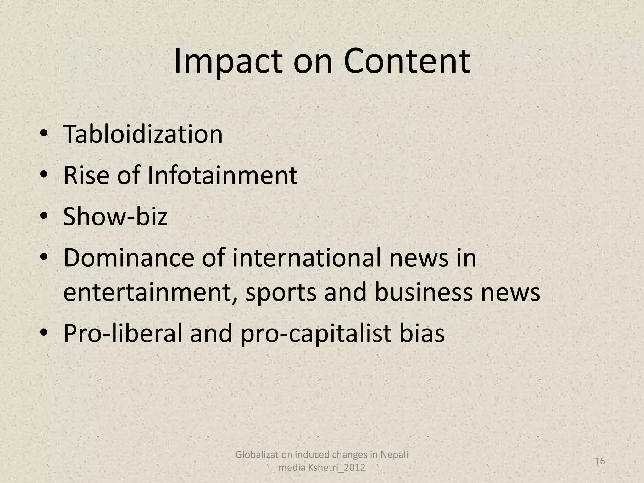 Impact on Content
• Tabloidization
• Rise of Infotainment
• Show-biz
• Dominance of international news in
  entertainment, sports and business news
• Pro-liberal and pro-capitalist bias



                Globalization induced changes in Nepali
                                                          16
                          media Kshetri_2012
 