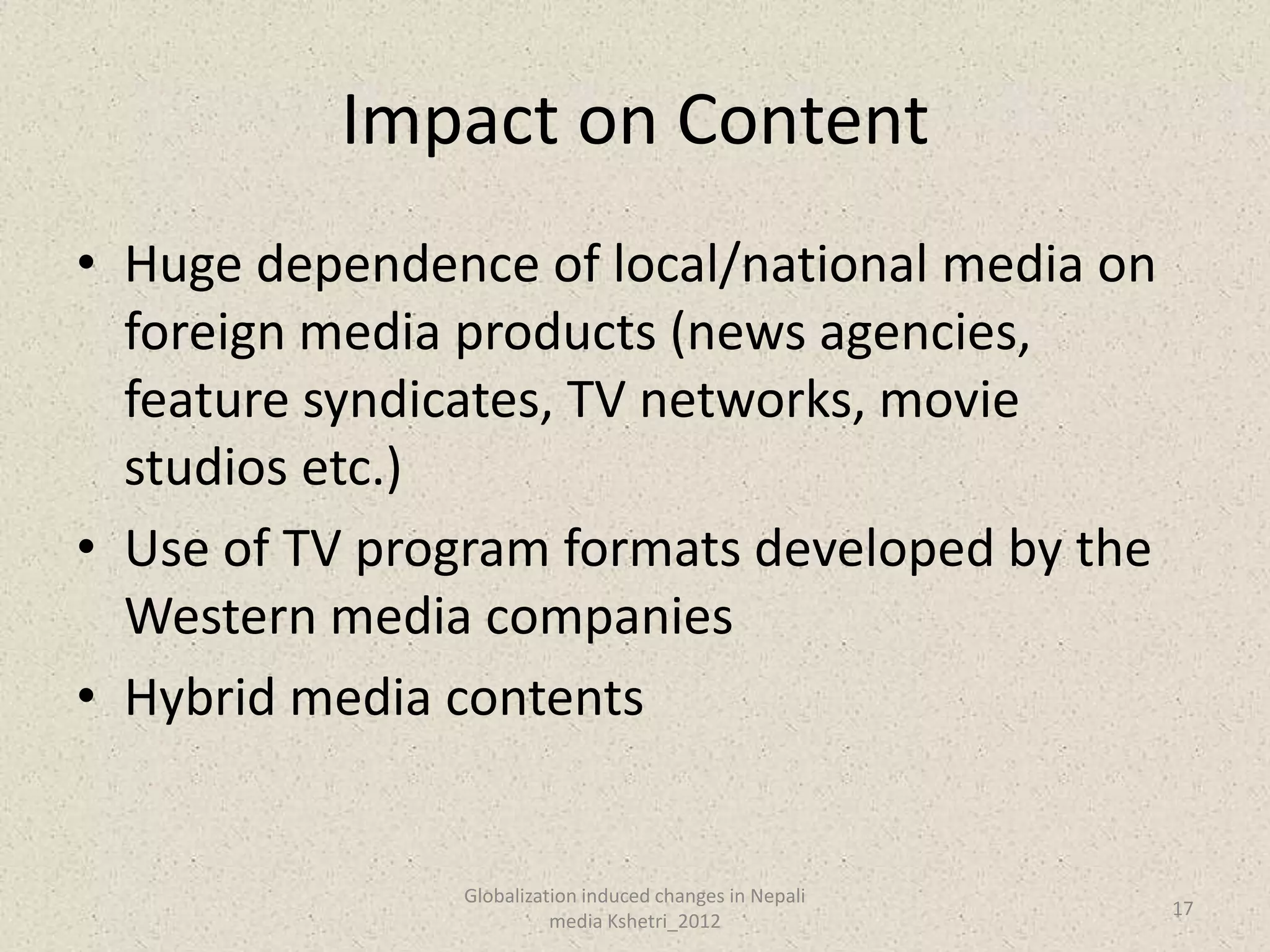 Impact on Content
• Huge dependence of local/national media on
  foreign media products (news agencies,
  feature syndicates, TV networks, movie
  studios etc.)
• Use of TV program formats developed by the
  Western media companies
• Hybrid media contents


               Globalization induced changes in Nepali
                                                         17
                         media Kshetri_2012
 