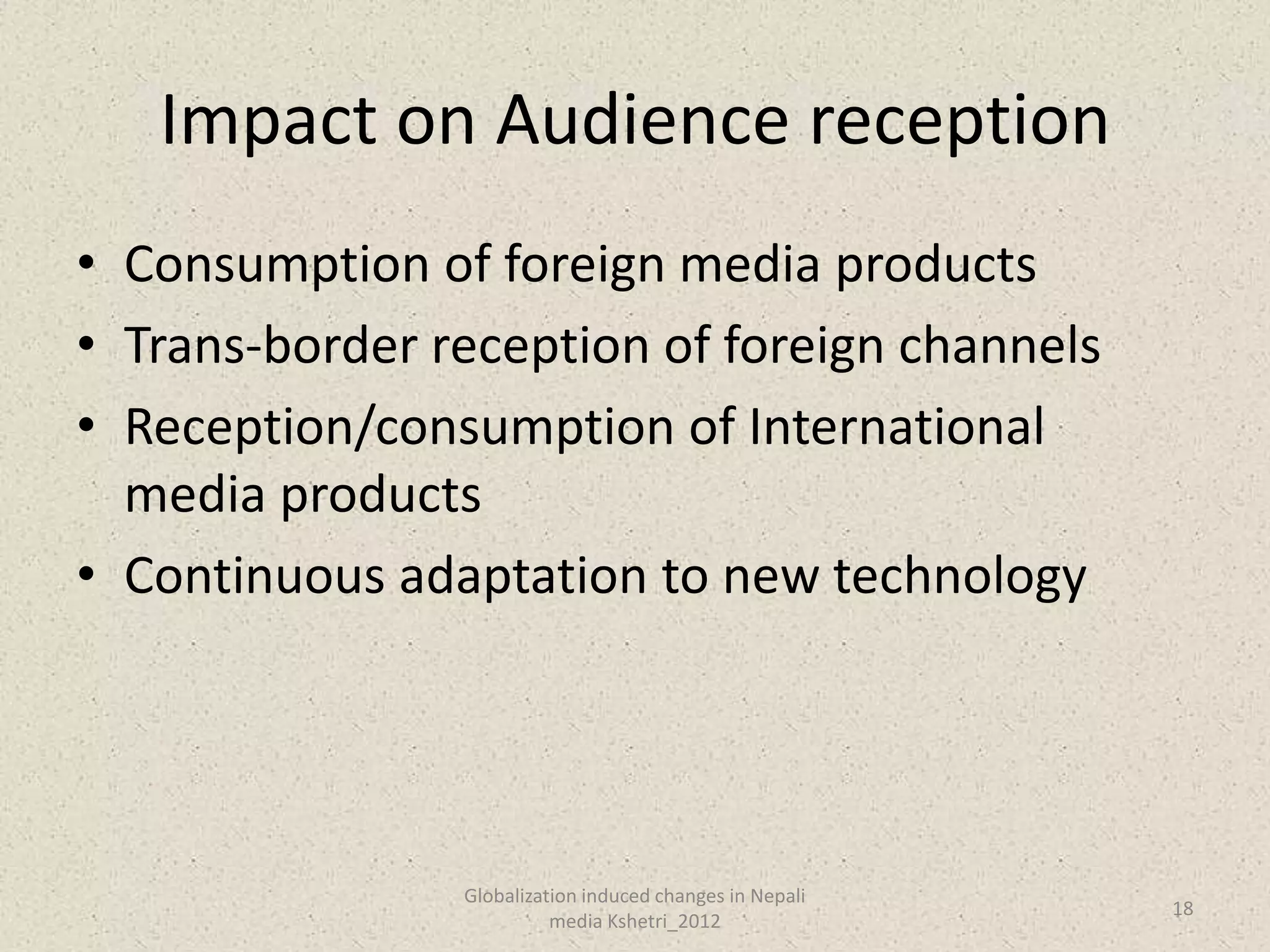 Impact on Audience reception
• Consumption of foreign media products
• Trans-border reception of foreign channels
• Reception/consumption of International
  media products
• Continuous adaptation to new technology




                Globalization induced changes in Nepali
                                                          18
                          media Kshetri_2012
 