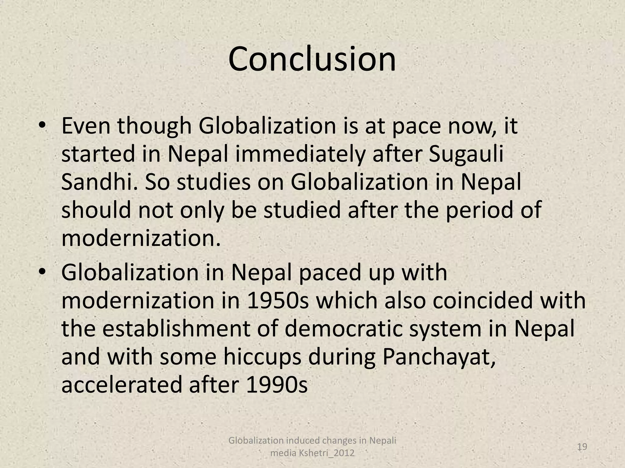 Conclusion
• Even though Globalization is at pace now, it
  started in Nepal immediately after Sugauli
  Sandhi. So studies on Globalization in Nepal
  should not only be studied after the period of
  modernization.
• Globalization in Nepal paced up with
  modernization in 1950s which also coincided with
  the establishment of democratic system in Nepal
  and with some hiccups during Panchayat,
  accelerated after 1990s
                 Globalization induced changes in Nepali
                                                           19
                           media Kshetri_2012
 
