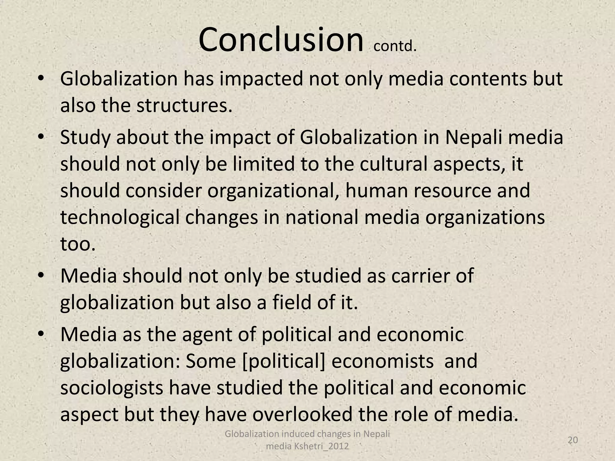 Conclusion contd.
• Globalization has impacted not only media contents but
  also the structures.
• Study about the impact of Globalization in Nepali media
  should not only be limited to the cultural aspects, it
  should consider organizational, human resource and
  technological changes in national media organizations
  too.
• Media should not only be studied as carrier of
  globalization but also a field of it.
• Media as the agent of political and economic
  globalization: Some [political] economists and
  sociologists have studied the political and economic
  aspect but they have overlooked the role of media.
                    Globalization induced changes in Nepali
                                                              20
                              media Kshetri_2012
 