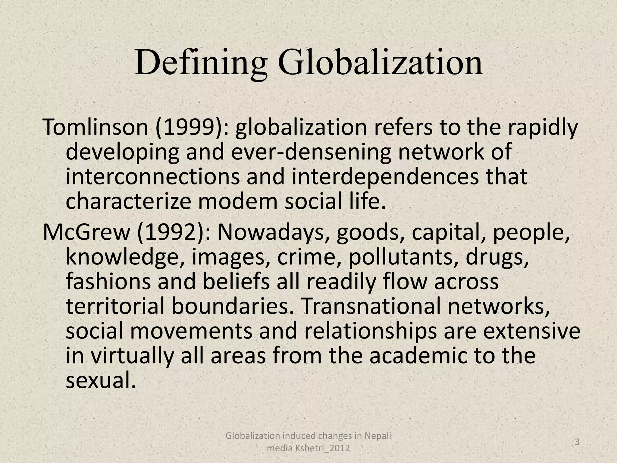 Defining Globalization
Tomlinson (1999): globalization refers to the rapidly
  developing and ever-densening network of
  interconnections and interdependences that
  characterize modem social life.
McGrew (1992): Nowadays, goods, capital, people,
  knowledge, images, crime, pollutants, drugs,
  fashions and beliefs all readily flow across
  territorial boundaries. Transnational networks,
  social movements and relationships are extensive
  in virtually all areas from the academic to the
  sexual.
                  Globalization induced changes in Nepali
                                                            3
                            media Kshetri_2012
 