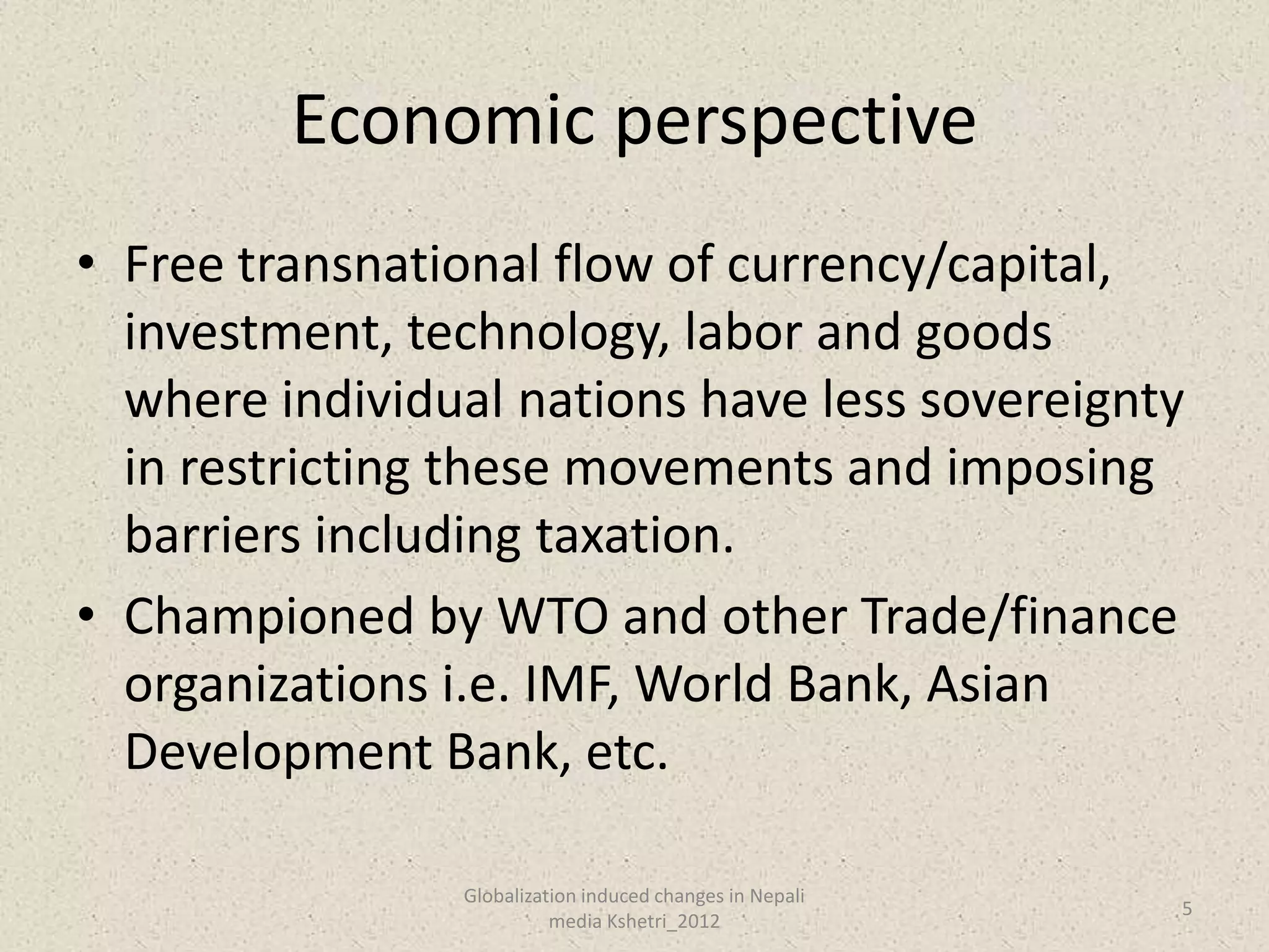 Economic perspective
• Free transnational flow of currency/capital,
  investment, technology, labor and goods
  where individual nations have less sovereignty
  in restricting these movements and imposing
  barriers including taxation.
• Championed by WTO and other Trade/finance
  organizations i.e. IMF, World Bank, Asian
  Development Bank, etc.

                Globalization induced changes in Nepali
                                                          5
                          media Kshetri_2012
 