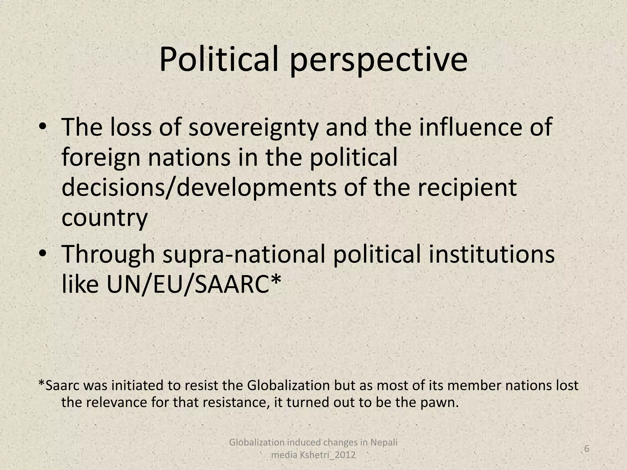 Political perspective
• The loss of sovereignty and the influence of
  foreign nations in the political
  decisions/developments of the recipient
  country
• Through supra-national political institutions
  like UN/EU/SAARC*


*Saarc was initiated to resist the Globalization but as most of its member nations lost
   the relevance for that resistance, it turned out to be the pawn.

                              Globalization induced changes in Nepali
                                                                                          6
                                        media Kshetri_2012
 