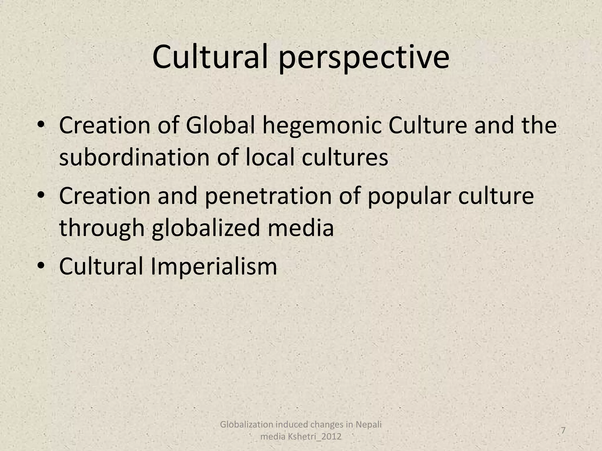 Cultural perspective
• Creation of Global hegemonic Culture and the
  subordination of local cultures
• Creation and penetration of popular culture
  through globalized media
• Cultural Imperialism




                Globalization induced changes in Nepali
                                                          7
                          media Kshetri_2012
 