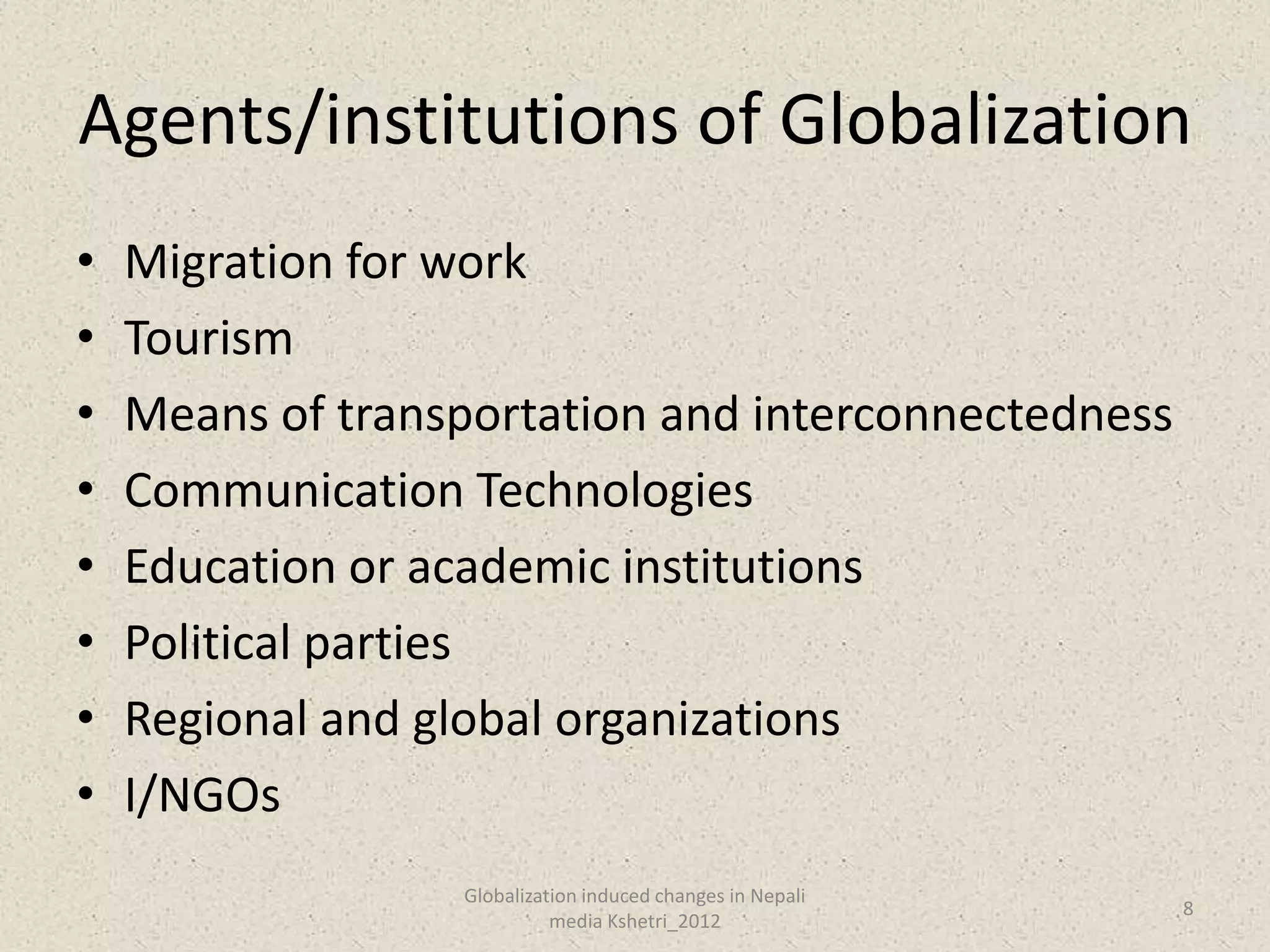 Agents/institutions of Globalization
•   Migration for work
•   Tourism
•   Means of transportation and interconnectedness
•   Communication Technologies
•   Education or academic institutions
•   Political parties
•   Regional and global organizations
•   I/NGOs
                  Globalization induced changes in Nepali
                                                            8
                            media Kshetri_2012
 