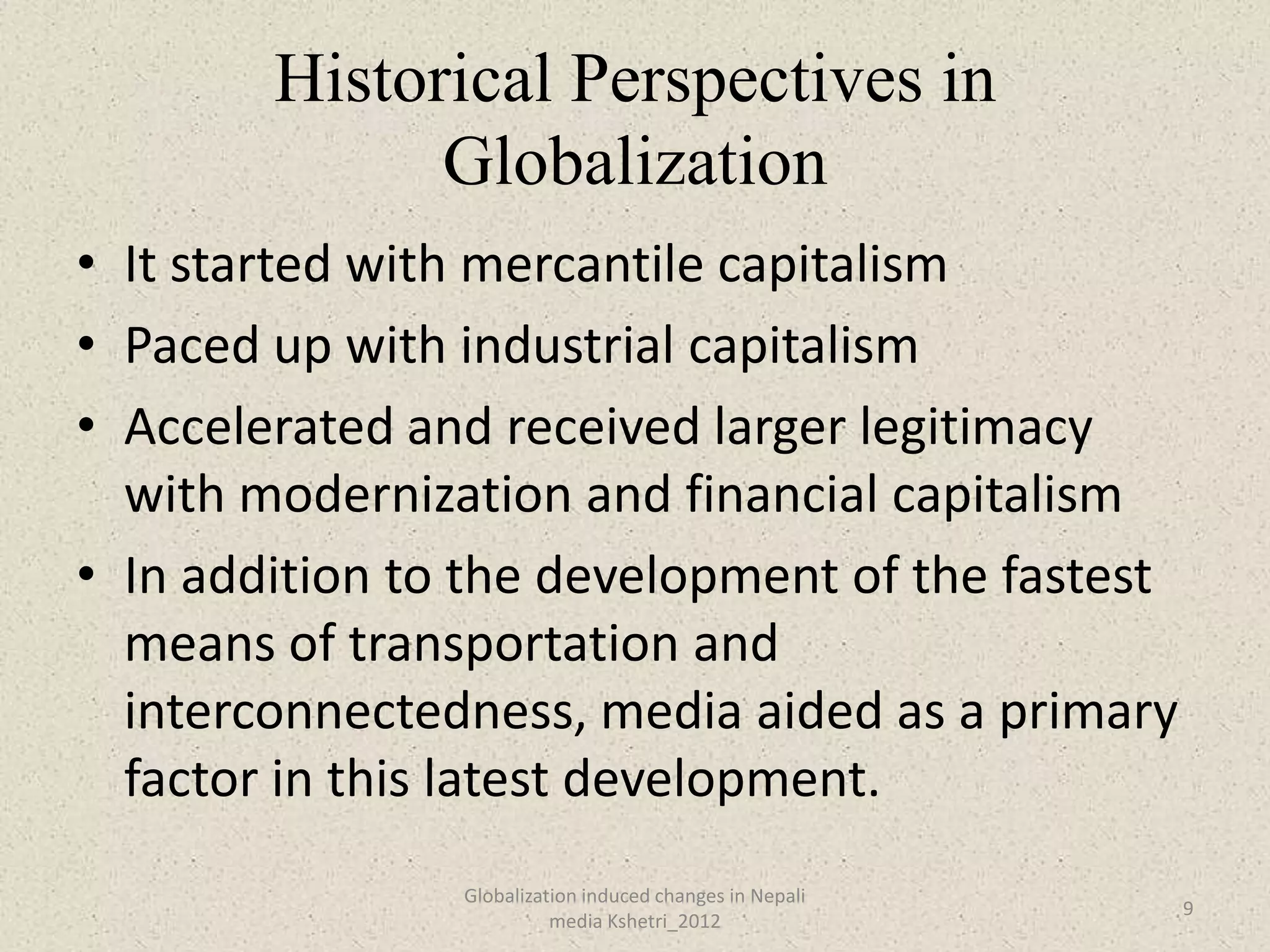 Historical Perspectives in
              Globalization
• It started with mercantile capitalism
• Paced up with industrial capitalism
• Accelerated and received larger legitimacy
  with modernization and financial capitalism
• In addition to the development of the fastest
  means of transportation and
  interconnectedness, media aided as a primary
  factor in this latest development.
                Globalization induced changes in Nepali
                                                          9
                          media Kshetri_2012
 