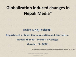Globalization induced changes in
         Nepali Media*


            Indra Dhoj Kshetri
Department of Mass Communication and Journalism
       Madan Bhandari Memorial College
               October 11, 2012
                      *A Presentation made at Martin Chautari on Media Discussion Series on Oct 11, 2012


                Globalization induced changes in Nepali
                                                                                               1
                          media Kshetri_2012
 