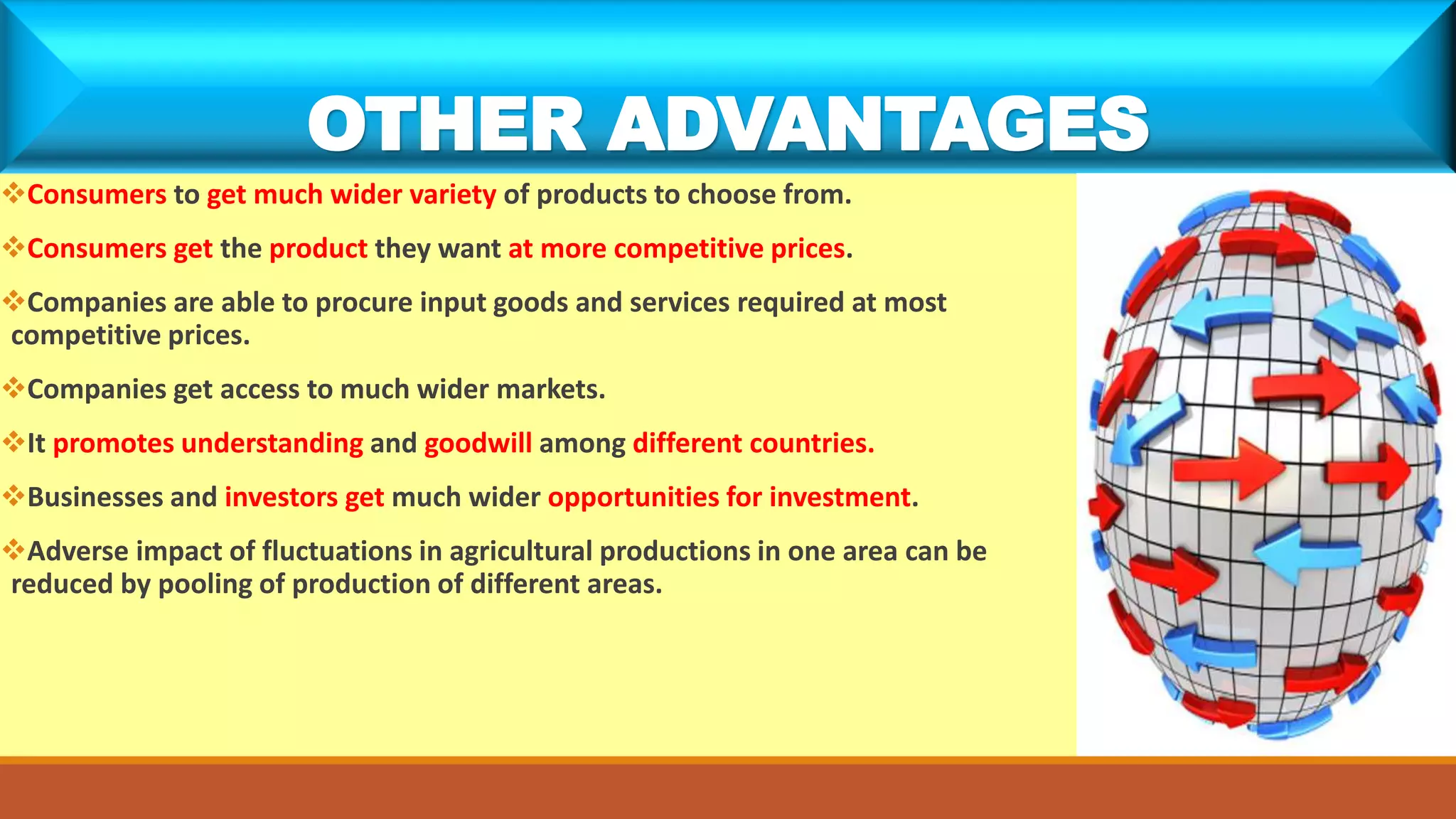 Consumers to get much wider variety of products to choose from.
Consumers get the product they want at more competitive prices.
Companies are able to procure input goods and services required at most
competitive prices.
Companies get access to much wider markets.
It promotes understanding and goodwill among different countries.
Businesses and investors get much wider opportunities for investment.
Adverse impact of fluctuations in agricultural productions in one area can be
reduced by pooling of production of different areas.
OTHER ADVANTAGES
 