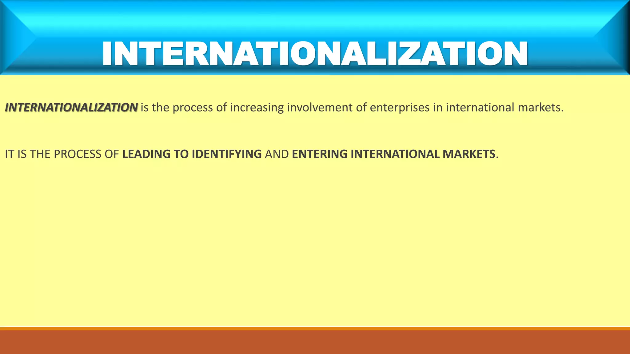 INTERNATIONALIZATION is the process of increasing involvement of enterprises in international markets.
IT IS THE PROCESS OF LEADING TO IDENTIFYING AND ENTERING INTERNATIONAL MARKETS.
INTERNATIONALIZATION
 