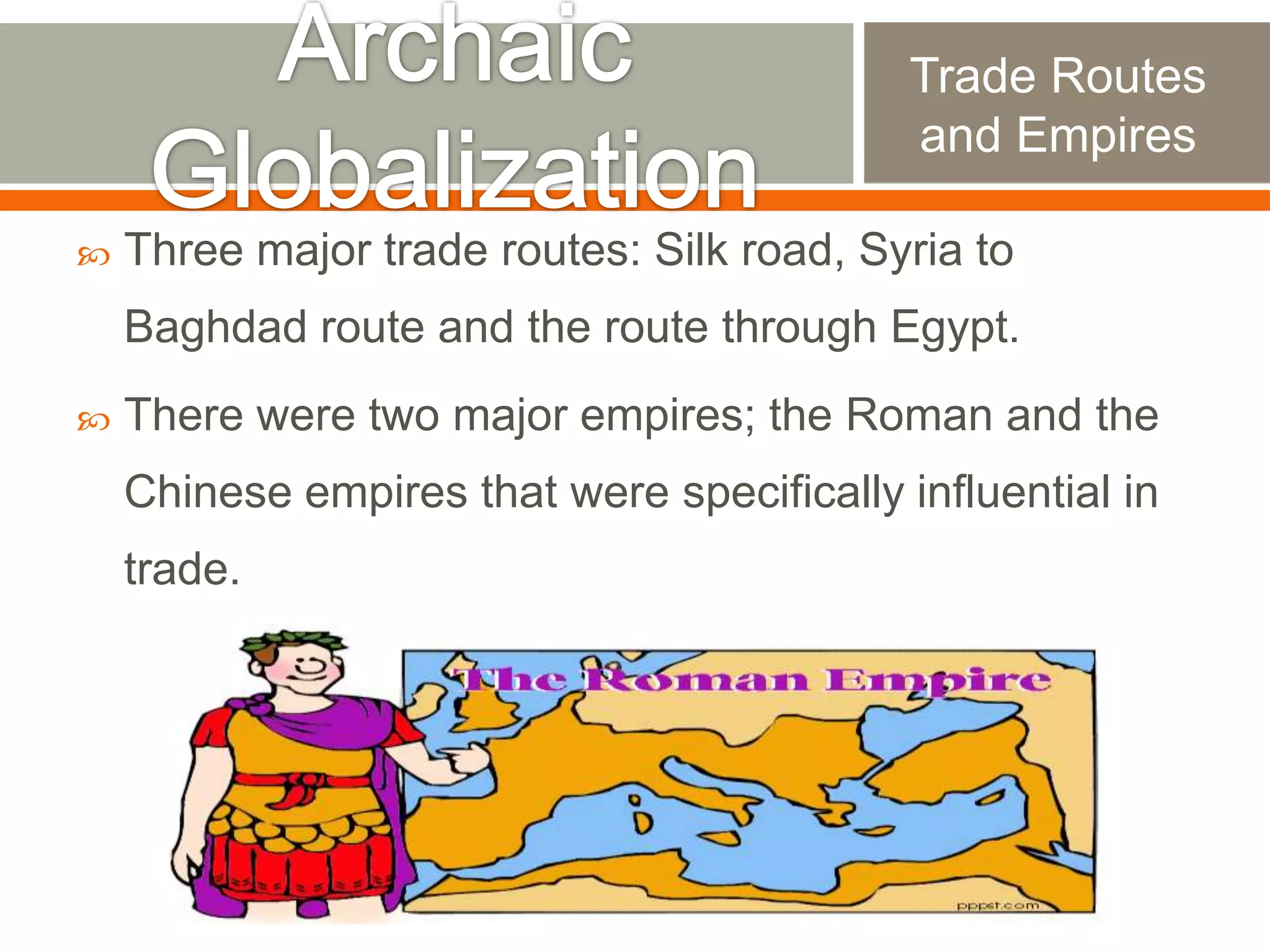Trade Routes
and Empires


Three major trade routes: Silk road, Syria to

Baghdad route and the route through Egypt.


There were two major empires; the Roman and the
Chinese empires that were specifically influential in

trade.

 