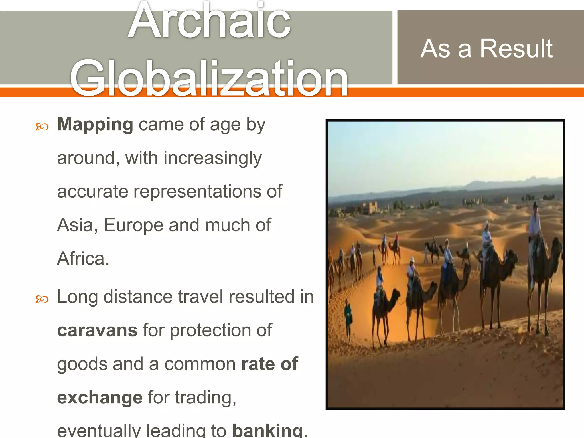 As a Result


Mapping came of age by

around, with increasingly
accurate representations of
Asia, Europe and much of

Africa.


Long distance travel resulted in
caravans for protection of
goods and a common rate of
exchange for trading,
eventually leading to banking.

 
