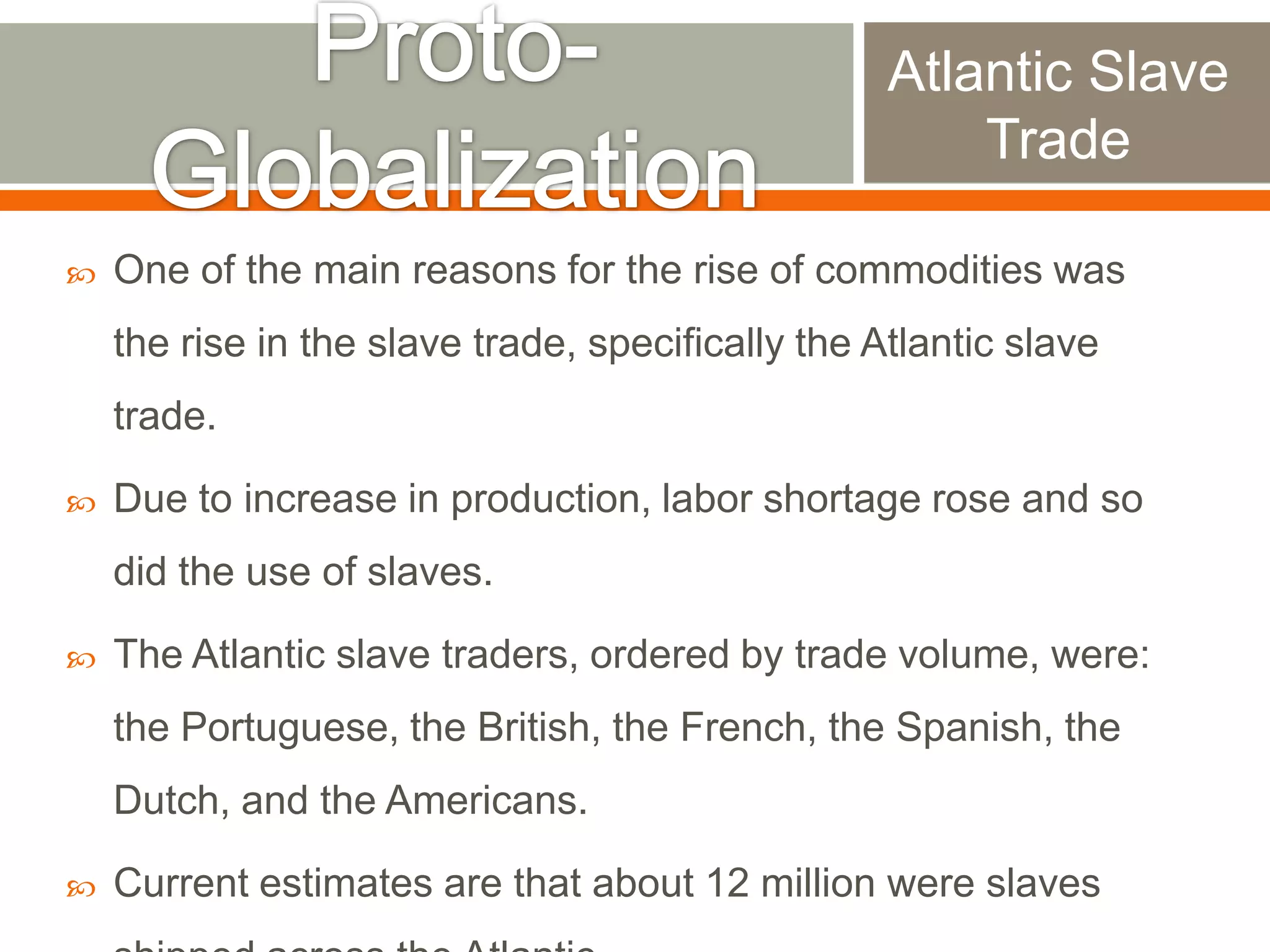 Atlantic Slave
Trade


One of the main reasons for the rise of commodities was

the rise in the slave trade, specifically the Atlantic slave
trade.


Due to increase in production, labor shortage rose and so

did the use of slaves.


The Atlantic slave traders, ordered by trade volume, were:
the Portuguese, the British, the French, the Spanish, the
Dutch, and the Americans.



Current estimates are that about 12 million were slaves

 