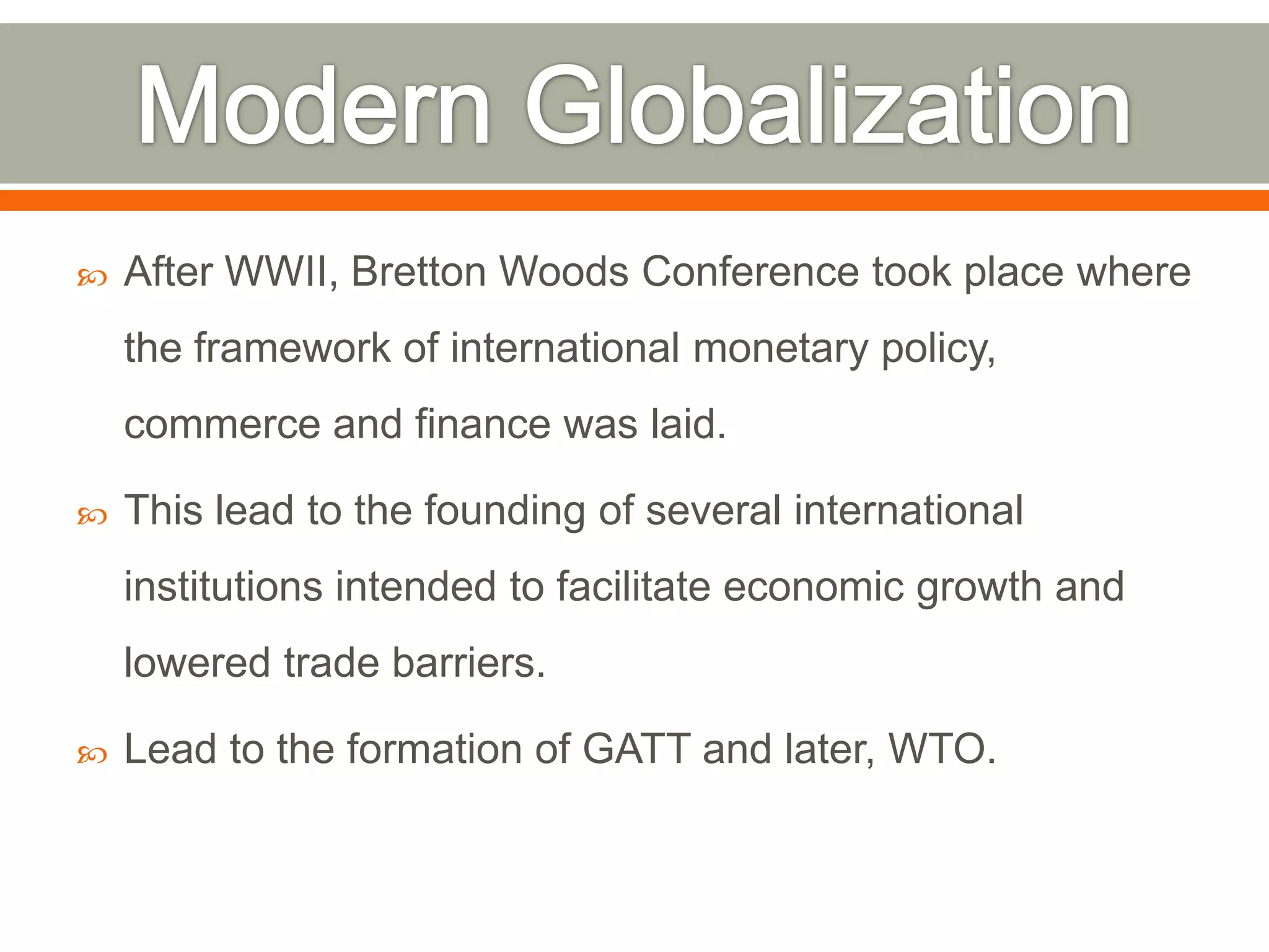

After WWII, Bretton Woods Conference took place where

the framework of international monetary policy,
commerce and finance was laid.


This lead to the founding of several international
institutions intended to facilitate economic growth and
lowered trade barriers.



Lead to the formation of GATT and later, WTO.

 