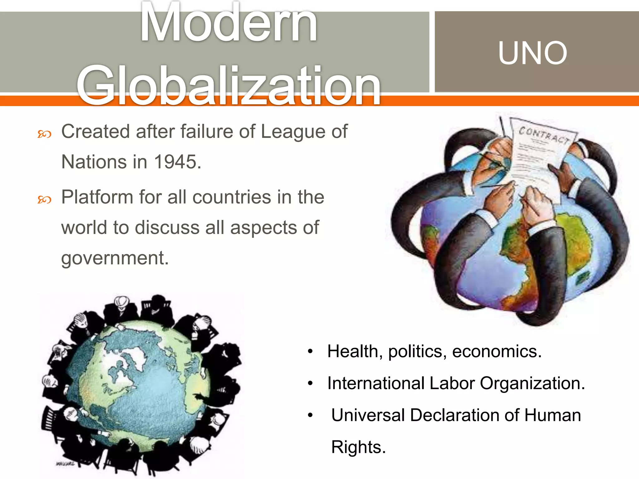 UNO


Created after failure of League of
Nations in 1945.



Platform for all countries in the
world to discuss all aspects of
government.

• Health, politics, economics.

• International Labor Organization.
• Universal Declaration of Human
Rights.

 
