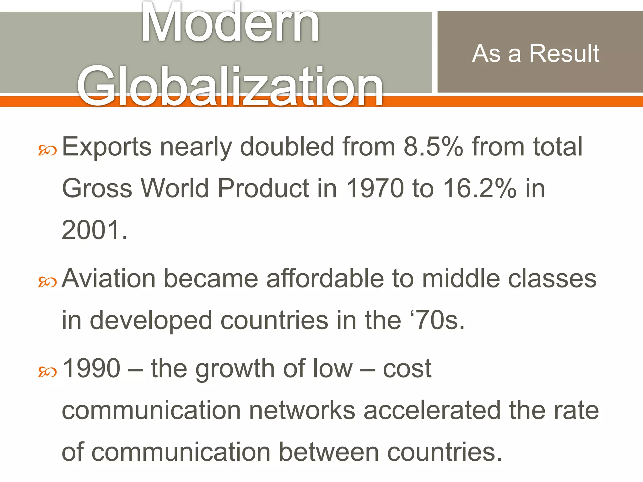 As a Result

 Exports

nearly doubled from 8.5% from total

Gross World Product in 1970 to 16.2% in
2001.
 Aviation

became affordable to middle classes

in developed countries in the „70s.
 1990

– the growth of low – cost

communication networks accelerated the rate
of communication between countries.

 