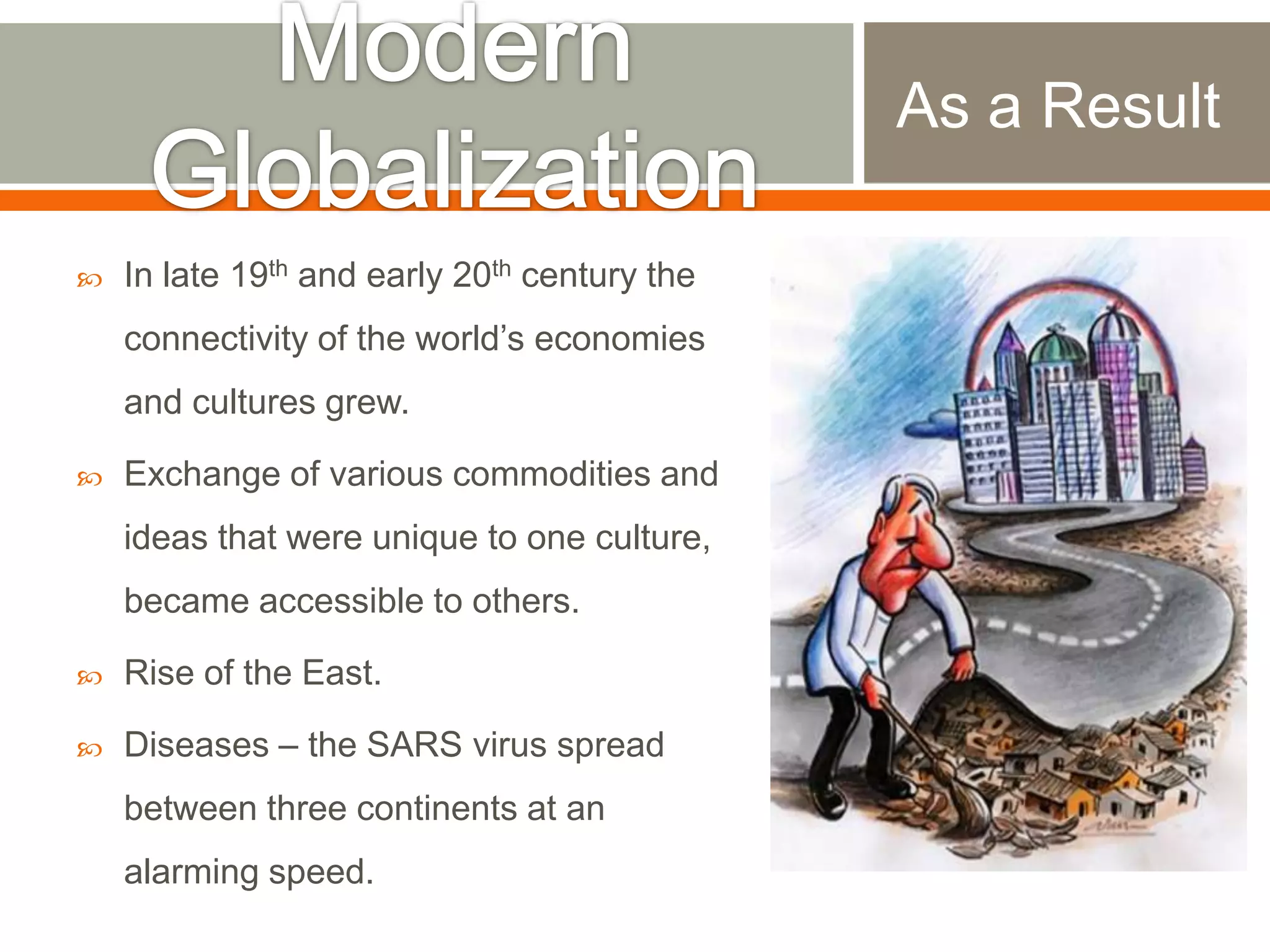 As a Result


In late 19th and early 20th century the

connectivity of the world‟s economies
and cultures grew.


Exchange of various commodities and
ideas that were unique to one culture,
became accessible to others.



Rise of the East.



Diseases – the SARS virus spread
between three continents at an
alarming speed.

 