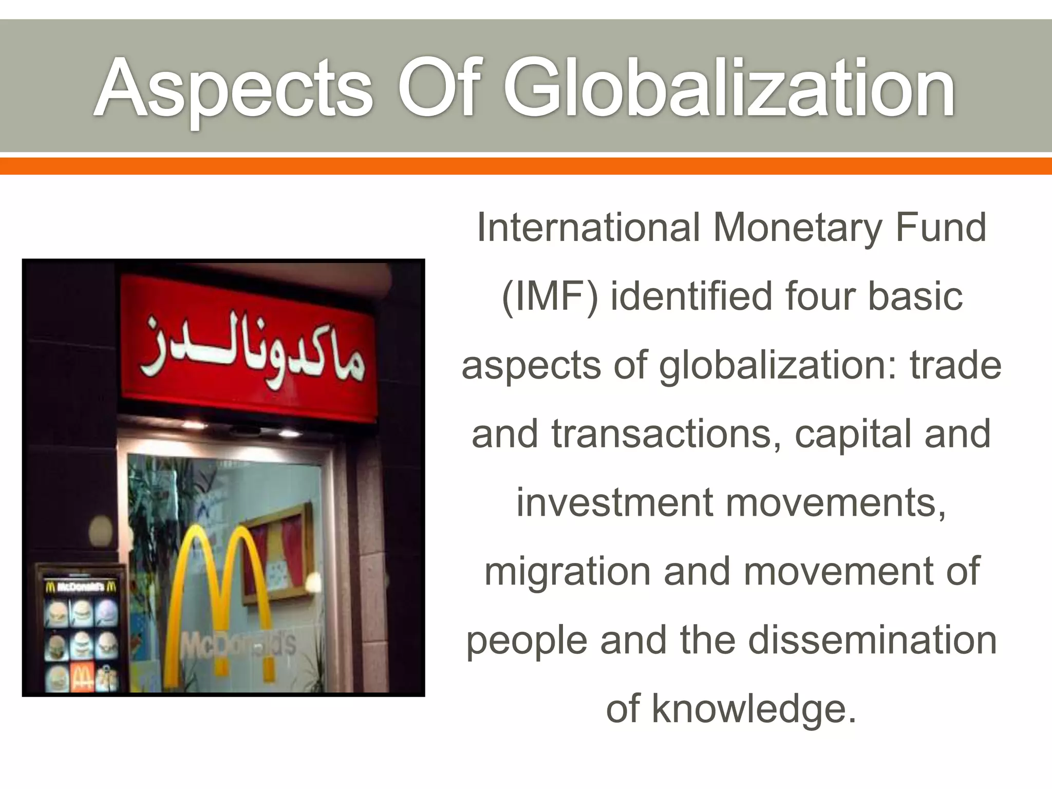 International Monetary Fund

(IMF) identified four basic
aspects of globalization: trade
and transactions, capital and
investment movements,
migration and movement of

people and the dissemination
of knowledge.

 