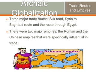 Trade Routes
and Empires


Three major trade routes: Silk road, Syria to

Baghdad route and the route through Egypt.


There were two major empires; the Roman and the
Chinese empires that were specifically influential in

trade.

 