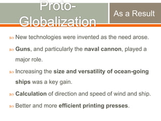 As a Result


New technologies were invented as the need arose.



Guns, and particularly the naval cannon, played a
major role.



Increasing the size and versatility of ocean-going
ships was a key gain.



Calculation of direction and speed of wind and ship.



Better and more efficient printing presses.

 