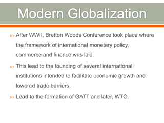 

After WWII, Bretton Woods Conference took place where

the framework of international monetary policy,
commerce and finance was laid.


This lead to the founding of several international
institutions intended to facilitate economic growth and
lowered trade barriers.



Lead to the formation of GATT and later, WTO.

 