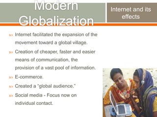 Internet and its
effects


Internet facilitated the expansion of the

movement toward a global village.


Creation of cheaper, faster and easier
means of communication, the

provision of a vast pool of information.


E-commerce.



Created a “global audience.”



Social media - Focus now on
individual contact.

 