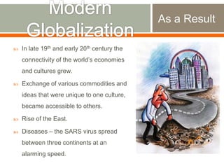 As a Result


In late 19th and early 20th century the

connectivity of the world‟s economies
and cultures grew.


Exchange of various commodities and
ideas that were unique to one culture,
became accessible to others.



Rise of the East.



Diseases – the SARS virus spread
between three continents at an
alarming speed.

 