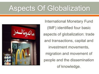 International Monetary Fund

(IMF) identified four basic
aspects of globalization: trade
and transactions, capital and
investment movements,
migration and movement of

people and the dissemination
of knowledge.

 
