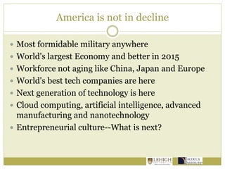 America is not in decline
 Most formidable military anywhere
 World's largest Economy and better in 2015
 Workforce not aging like China, Japan and Europe
 World's best tech companies are here
 Next generation of technology is here
 Cloud computing, artificial intelligence, advanced
manufacturing and nanotechnology
 Entrepreneurial culture--What is next?
 