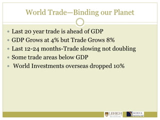 World Trade—Binding our Planet
 Last 20 year trade is ahead of GDP
 GDP Grows at 4% but Trade Grows 8%
 Last 12-24 months-Trade slowing not doubling
 Some trade areas below GDP
 World Investments overseas dropped 10%
 