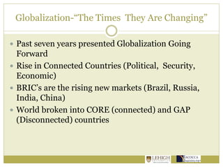 Globalization-“The Times They Are Changing”
 Past seven years presented Globalization Going
Forward
 Rise in Connected Countries (Political, Security,
Economic)
 BRIC’s are the rising new markets (Brazil, Russia,
India, China)
 World broken into CORE (connected) and GAP
(Disconnected) countries
 