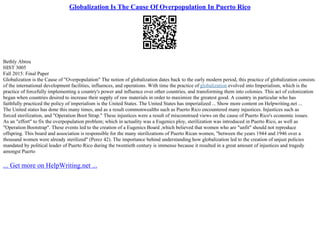 Globalization Is The Cause Of Overpopulation In Puerto Rico
Bethly Abreu
HIST 3005
Fall 2015: Final Paper
Globalization is the Cause of "Overpopulation" The notion of globalization dates back to the early modern period, this practice of globalization consists
of the international development facilities, influences, and operations. With time the practice of globalization evolved into Imperialism, which is the
practice of forcefully implementing a country's power and influence over other countries, and transforming them into colonies. This act of colonization
began when countries desired to increase their supply of raw materials in order to maximize the greatest good. A country in particular who has
faithfully practiced the policy of imperialism is the United States. The United States has imperialized ... Show more content on Helpwriting.net ...
The United states has done this many times, and as a result commonwealths such as Puerto Rico encountered many injustices. Injustices such as
forced sterilization, and "Operation Boot Strap." These injustices were a result of misconstrued views on the cause of Puerto Rico's economic issues.
As an "effort" to fix the overpopulation problem; which in actuality was a Eugenics ploy, sterilization was introduced in Puerto Rico, as well as
"Operation Bootstrap". These events led to the creation of a Eugenics Board ,which believed that women who are "unfit" should not reproduce
offspring. This board and association is responsible for the many sterilizations of Puerto Rican women, "between the years 1944 and 1946 over a
thousand women were already sterilized" (Perez 42). The importance behind understanding how globalization led to the creation of unjust policies
mandated by political leader of Puerto Rico during the twentieth century is immense because it resulted in a great amount of injustices and tragedy
amongst Puerto
... Get more on HelpWriting.net ...
 
