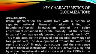 KEY CHARACTERISTICS OF
GLOBALIZATION:
FINANCIAL FLOWS:
Before globalization the world lived with a system of
separate national financial markets limited by
boundaries.Financial liberalization created the policy
environment expanded the capital mobility. But the increase
in capital flows was greatly boosted by the revolution in ICT.
This made possible the improved and speedier knowledge of
foreign markets, the development of “round the world and
round the clock” financial transactions, and the emergence
of new financial instruments, especially derivatives. By and
by all the international markets increased in the 1990s in the
 