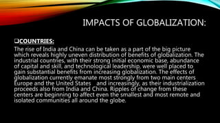 IMPACTS OF GLOBALIZATION:
COUNTRIES:
The rise of India and China can be taken as a part of the big picture
which reveals highly uneven distribution of benefits of globalization. The
industrial countries, with their strong initial economic base, abundance
of capital and skill, and technological leadership, were well placed to
gain substantial benefits from increasing globalization. The effects of
globalization currently emanate most strongly from two main centers
Europe and the United States and increasingly, as their industrialization
proceeds also from India and China. Ripples of change from these
centers are beginning to affect even the smallest and most remote and
isolated communities all around the globe.
 