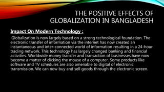 THE POSITIVE EFFECTS OF
GLOBALIZATION IN BANGLADESH
Impact On Modern Technology :
Globalization is now largely based on a strong technological foundation. The
electronic transfer of information via the internet has now created an
instantaneous and inter-connected world of information resulting in a 24-hour
trading network. This technology has largely changed banking and financial
activities. Worldwide money transfer and transaction of businesses have now
become a matter of clicking the mouse of a computer. Some products like
software and TV schedules are also amenable to digital of electronic
transmission. We can now buy and sell goods through the electronic screen.
 