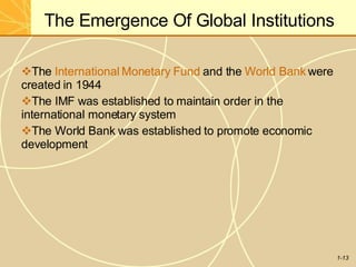 The Emergence Of Global Institutions
1-13
The International Monetary Fund and the World Bank were
created in 1944
The IMF was established to maintain order in the
international monetary system
The World Bank was established to promote economic
development
 